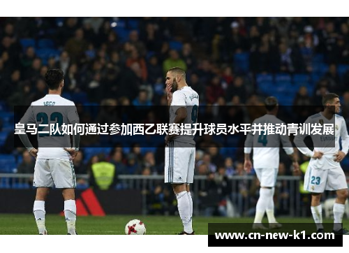 皇马二队如何通过参加西乙联赛提升球员水平并推动青训发展