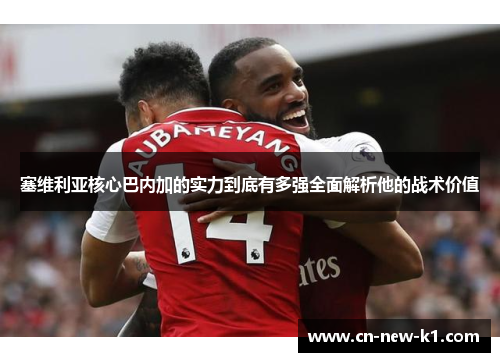 塞维利亚核心巴内加的实力到底有多强全面解析他的战术价值