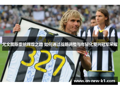 尤文图斯重拾辉煌之路 如何通过战略调整与年轻化复兴冠军荣耀