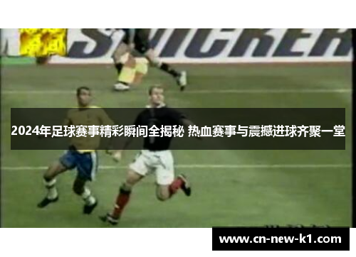 2024年足球赛事精彩瞬间全揭秘 热血赛事与震撼进球齐聚一堂