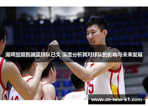 周琦加盟新疆篮球队已久 深度分析其对球队的影响与未来发展