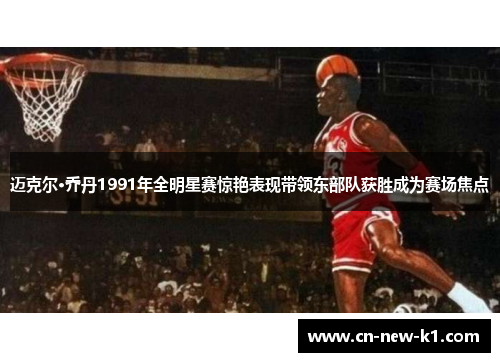 迈克尔·乔丹1991年全明星赛惊艳表现带领东部队获胜成为赛场焦点