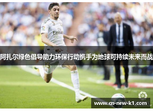 阿扎尔绿色倡导助力环保行动携手为地球可持续未来而战