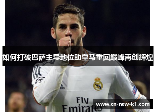 如何打破巴萨主导地位助皇马重回巅峰再创辉煌