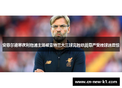 安菲尔德寒夜利物浦主场被亚特兰大三球完胜欧战尊严受挫球迷震惊 安菲尔德寒夜利物浦主场被亚特兰大三球完胜欧战尊严受挫球迷震惊