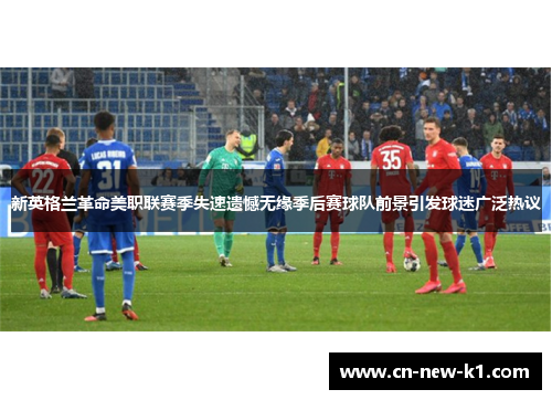 新英格兰革命美职联赛季失速遗憾无缘季后赛球队前景引发球迷广泛热议