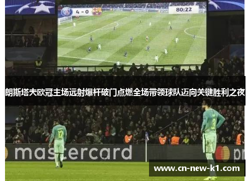 朗斯塔夫欧冠主场远射爆杆破门点燃全场带领球队迈向关键胜利之夜