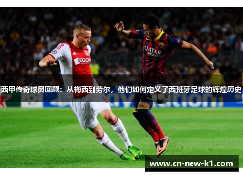 西甲传奇球员回顾：从梅西到劳尔，他们如何定义了西班牙足球的辉煌历史