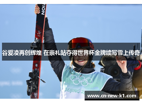 谷爱凌再创辉煌 在崇礼站夺得世界杯金牌续写雪上传奇