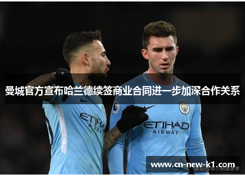 曼城官方宣布哈兰德续签商业合同进一步加深合作关系